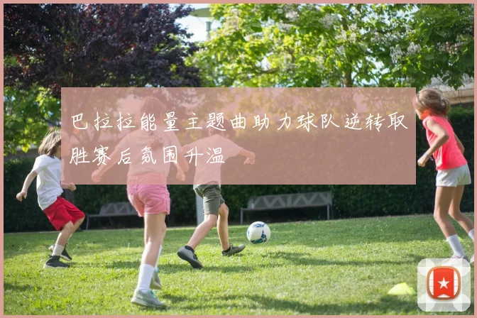 巴拉拉能量主题曲助力球队逆转取胜赛后氛围升温