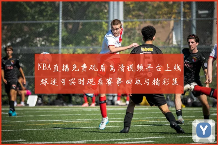 NBA直播免费观看高清视频平台上线 球迷可实时观看赛事回放与精彩集锦