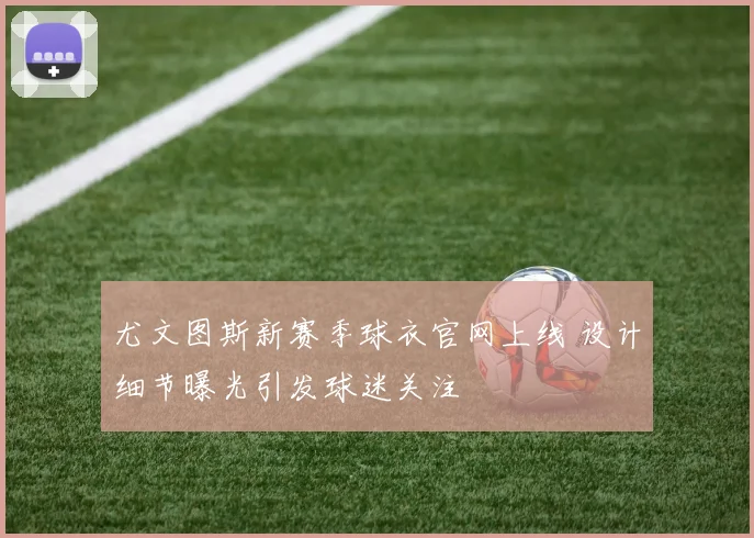 尤文图斯新赛季球衣官网上线 设计细节曝光引发球迷关注