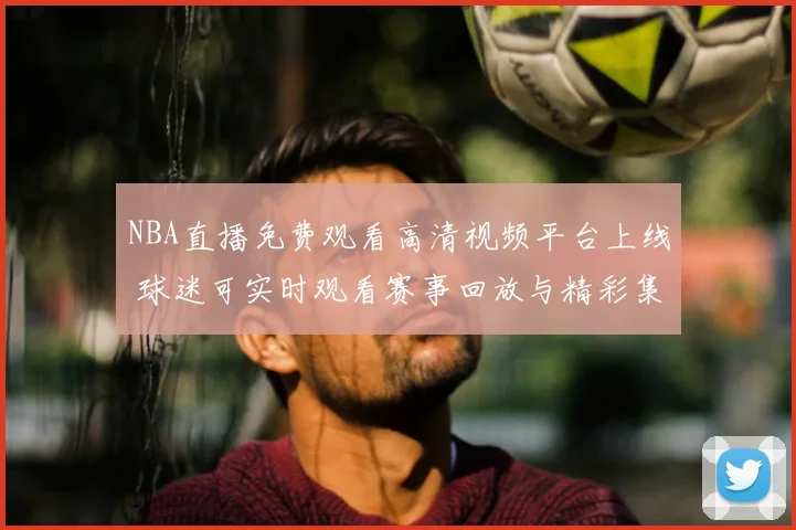 NBA直播免费观看高清视频平台上线 球迷可实时观看赛事回放与精彩集锦